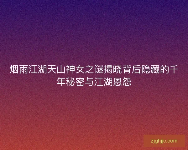 烟雨江湖天山神女之谜揭晓背后隐藏的千年秘密与江湖恩怨