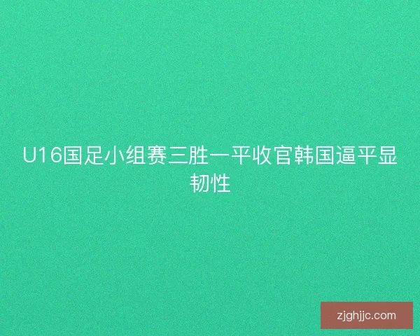 U16国足小组赛三胜一平收官韩国逼平显韧性