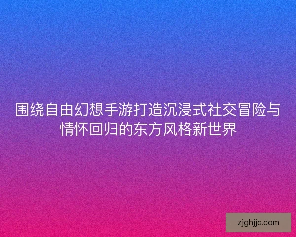 围绕自由幻想手游打造沉浸式社交冒险与情怀回归的东方风格新世界