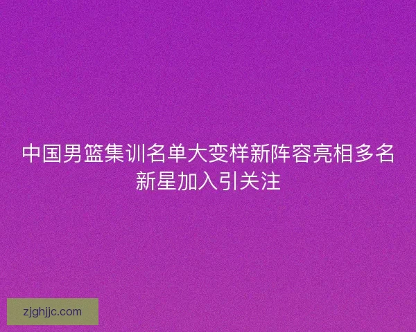 中国男篮集训名单大变样新阵容亮相多名新星加入引关注